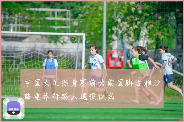 中国女足热身赛前为前国脚古雅沙隆重举行感人退役仪式