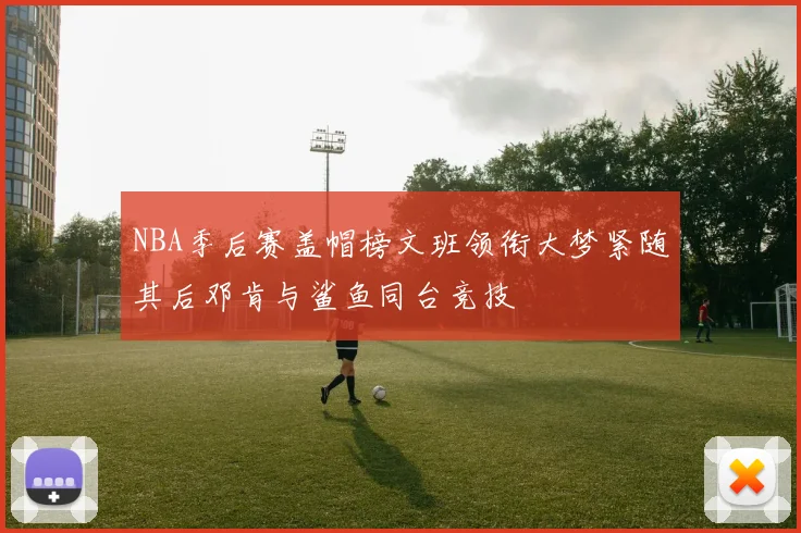 NBA季后赛盖帽榜文班领衔大梦紧随其后邓肯与鲨鱼同台竞技