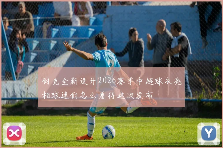 耐克全新设计2026赛季中超球衣亮相球迷们怎么看待这次发布