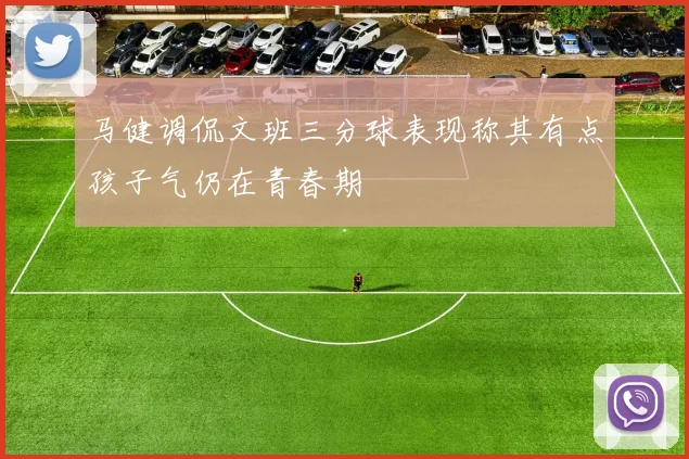 马健调侃文班三分球表现称其有点孩子气仍在青春期
