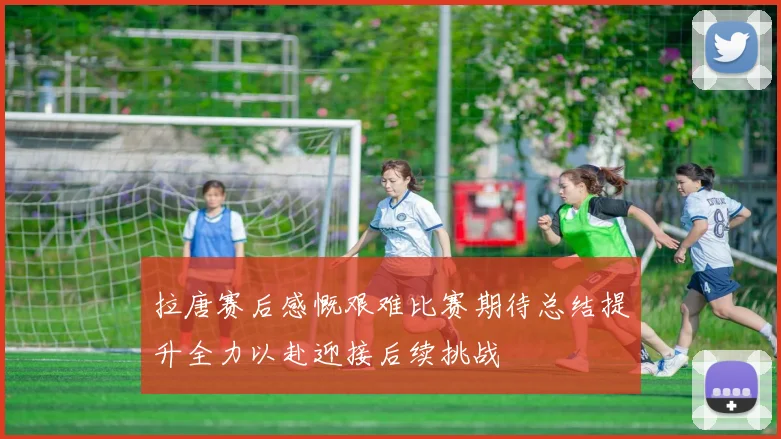 拉唐赛后感慨艰难比赛期待总结提升全力以赴迎接后续挑战