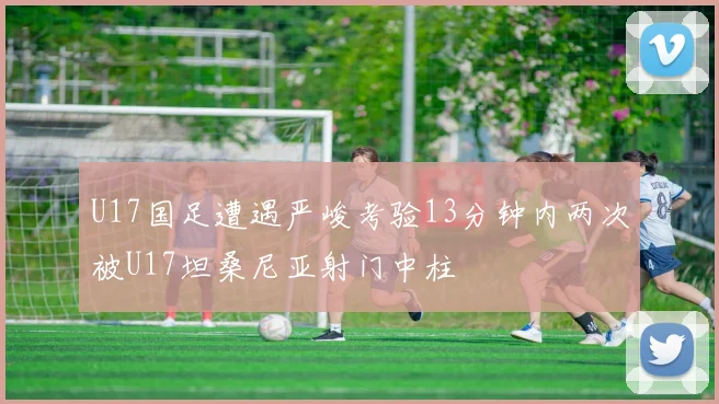 U17国足遭遇严峻考验13分钟内两次被U17坦桑尼亚射门中柱