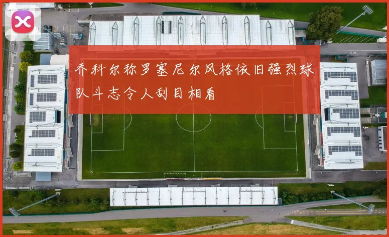 乔科尔称罗塞尼尔风格依旧强烈球队斗志令人刮目相看