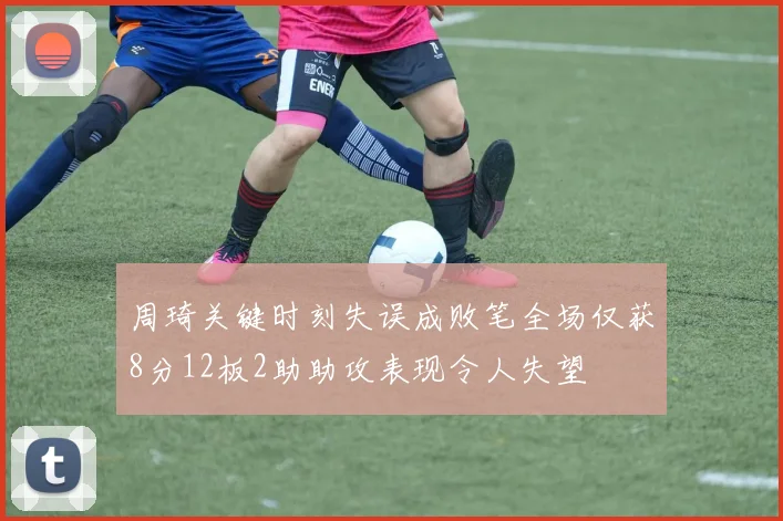 周琦关键时刻失误成败笔全场仅获8分12板2助助攻表现令人失望