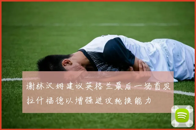 谢林汉姆建议英格兰最后一场首发拉什福德以增强进攻轮换能力