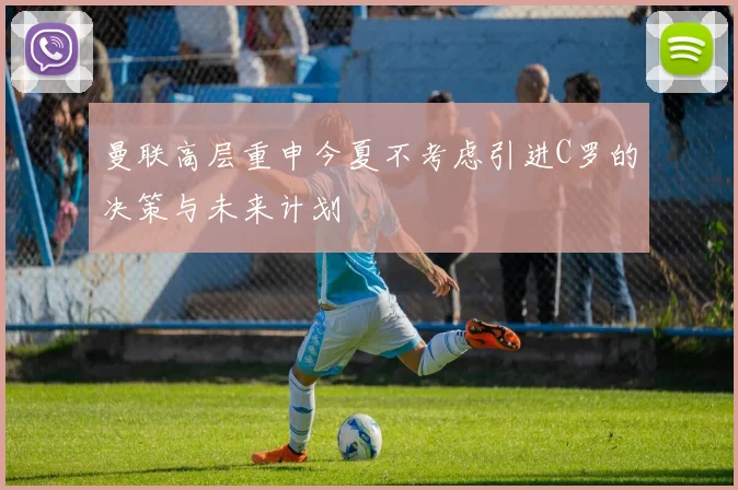 曼联高层重申今夏不考虑引进C罗的决策与未来计划