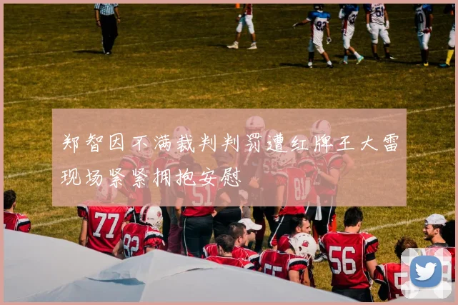 郑智因不满裁判判罚遭红牌王大雷现场紧紧拥抱安慰