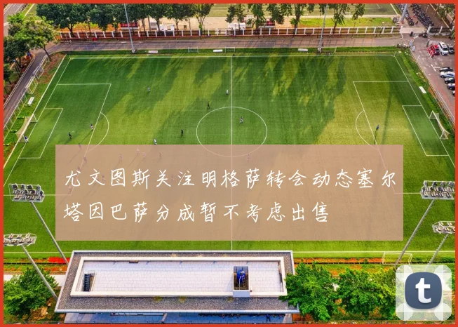 尤文图斯关注明格萨转会动态塞尔塔因巴萨分成暂不考虑出售