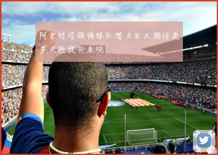 阿尔特塔强调球队潜力巨大期待更多大胜提升表现