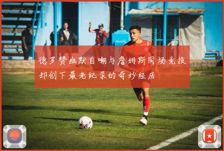 德罗赞幽默自嘲与詹姆斯同场竞技却创下最老纪录的奇妙经历