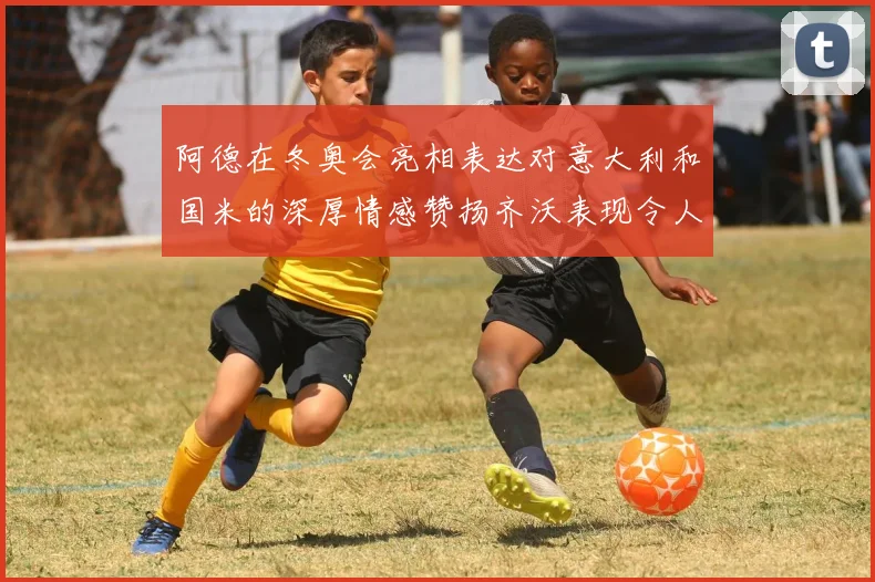 阿德在冬奥会亮相表达对意大利和国米的深厚情感赞扬齐沃表现令人惊喜