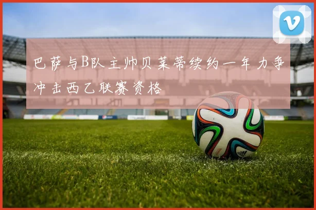 巴萨与B队主帅贝莱蒂续约一年力争冲击西乙联赛资格