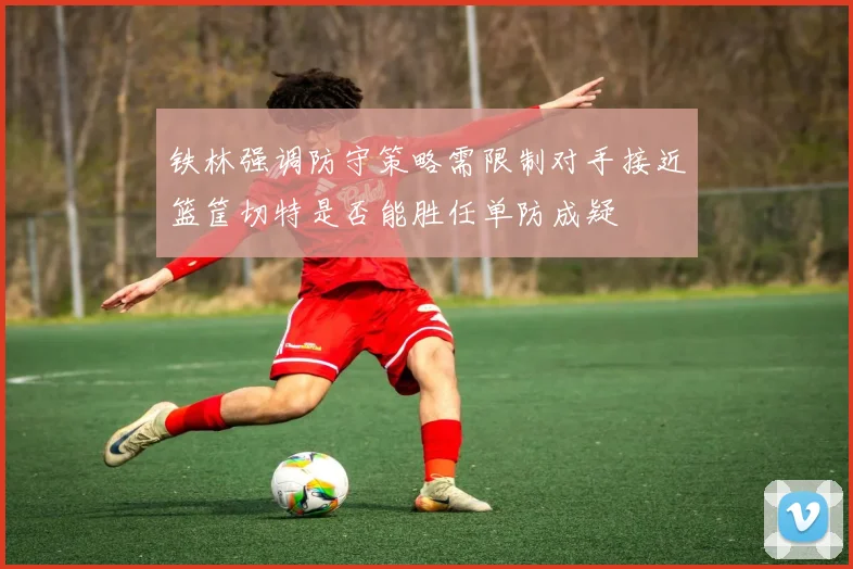 铁林强调防守策略需限制对手接近篮筐切特是否能胜任单防成疑
