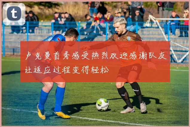 卢克曼首秀感受热烈欢迎感谢队友让适应过程变得轻松