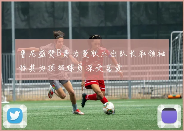 鲁尼盛赞B费为曼联杰出队长和领袖称其为顶级球员深受喜爱
