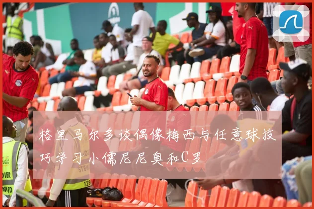 格里马尔多谈偶像梅西与任意球技巧学习小儒尼尼奥和C罗